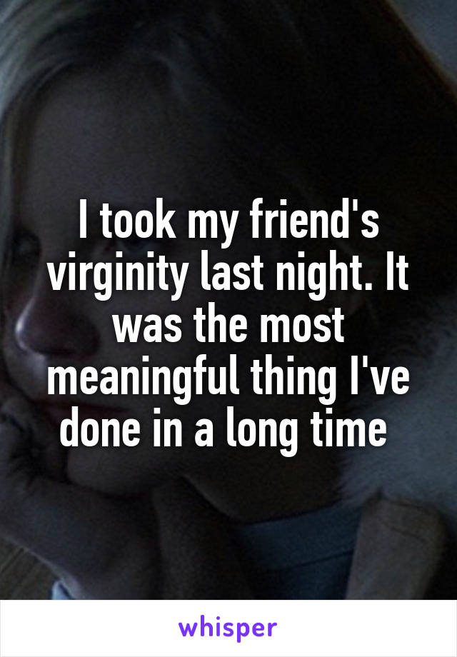 I took my friend's virginity last night. It was the most meaningful thing I've done in a long time 