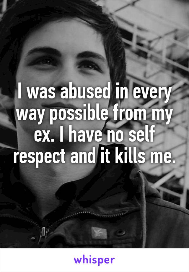 I was abused in every way possible from my ex. I have no self respect and it kills me. 