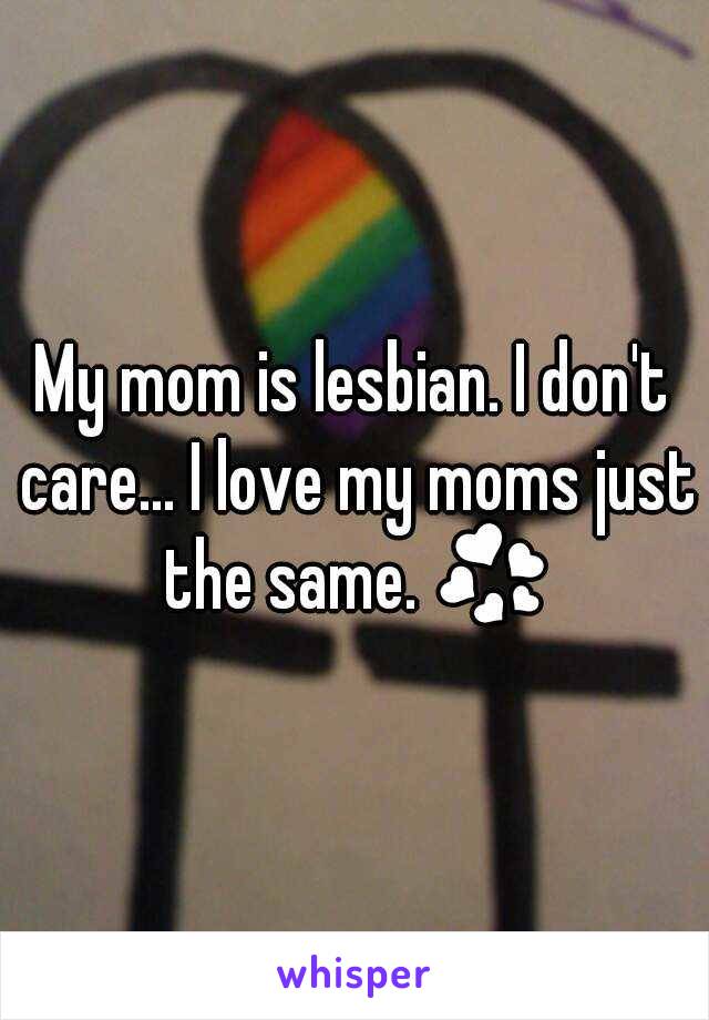 My mom is lesbian. I don't care... I love my moms just the same. 💞 