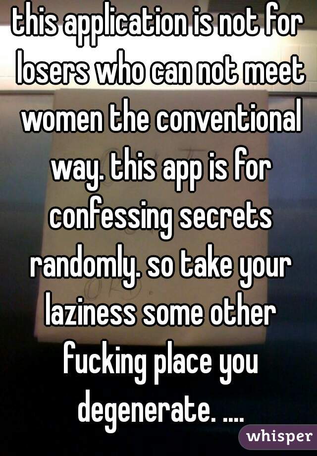 this application is not for losers who can not meet women the conventional way. this app is for confessing secrets randomly. so take your laziness some other fucking place you degenerate. ....