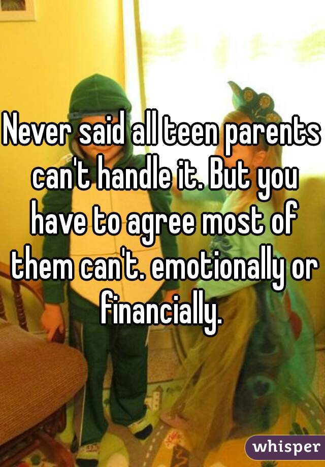 Never said all teen parents can't handle it. But you have to agree most of them can't. emotionally or financially. 