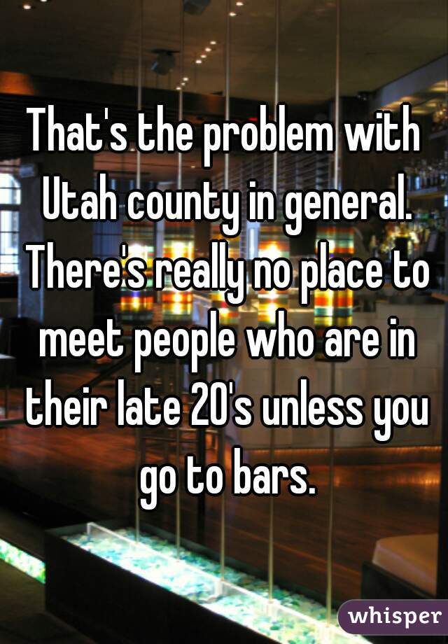 That's the problem with Utah county in general. There's really no place to meet people who are in their late 20's unless you go to bars.