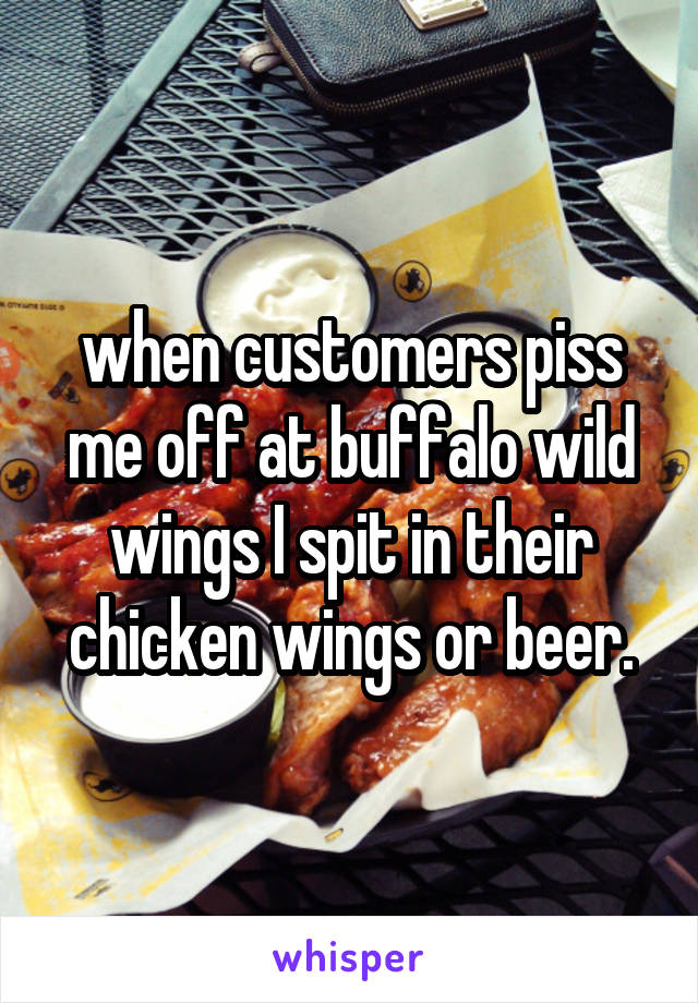 when customers piss me off at buffalo wild wings I spit in their chicken wings or beer.