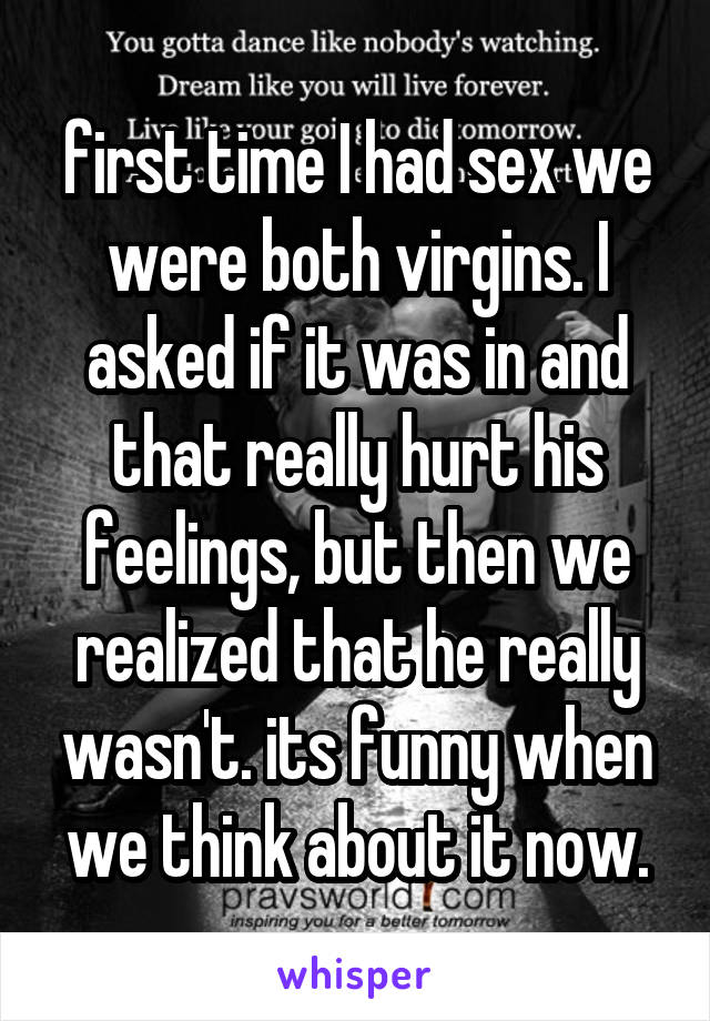 first time I had sex we were both virgins. I asked if it was in and that really hurt his feelings, but then we realized that he really wasn't. its funny when we think about it now.