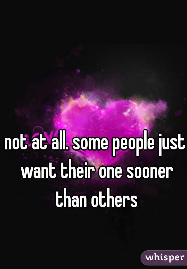 not at all. some people just want their one sooner than others