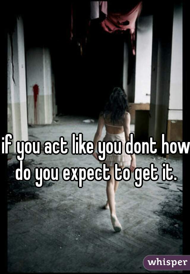 if you act like you dont how do you expect to get it. 