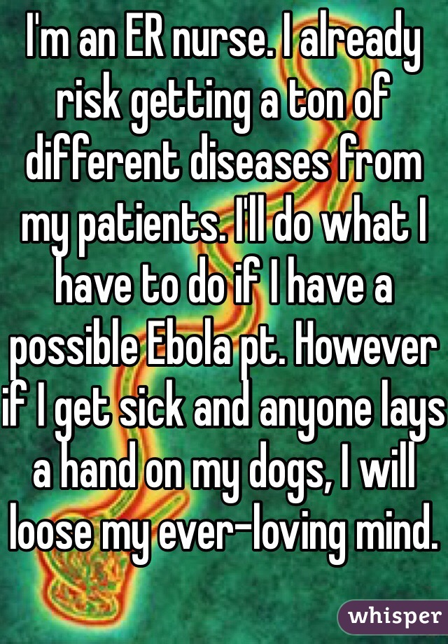 I'm an ER nurse. I already risk getting a ton of different diseases from my patients. I'll do what I have to do if I have a possible Ebola pt. However if I get sick and anyone lays a hand on my dogs, I will loose my ever-loving mind. 
