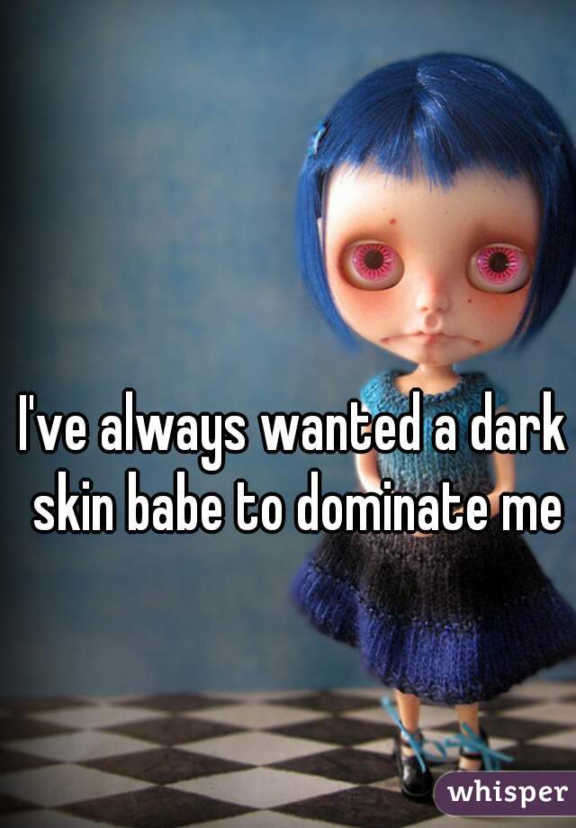 I've always wanted a dark skin babe to dominate me