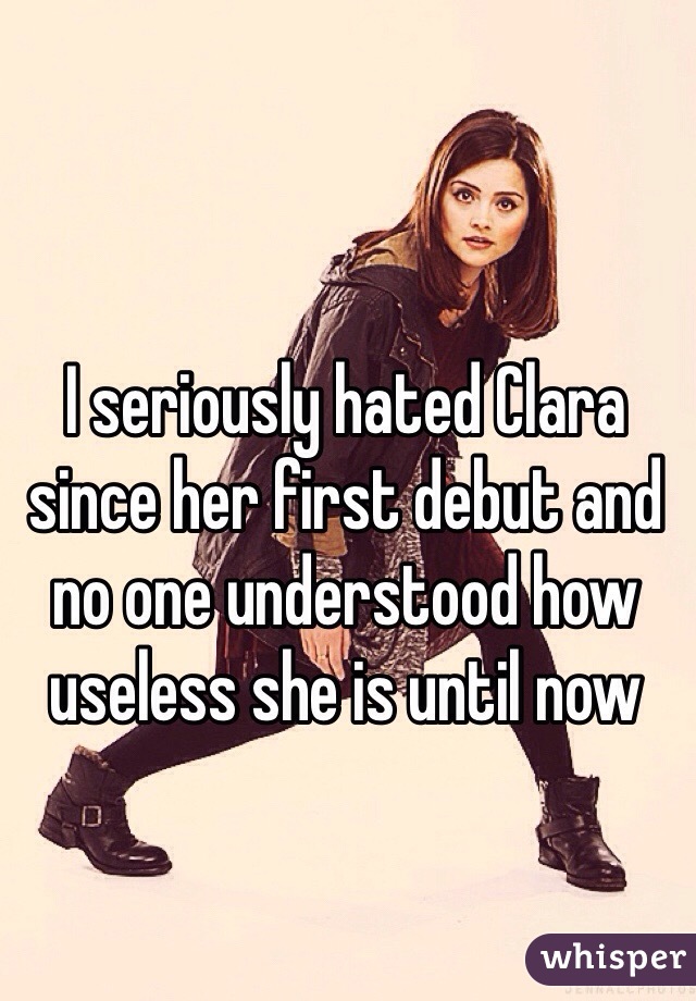 I seriously hated Clara since her first debut and no one understood how useless she is until now