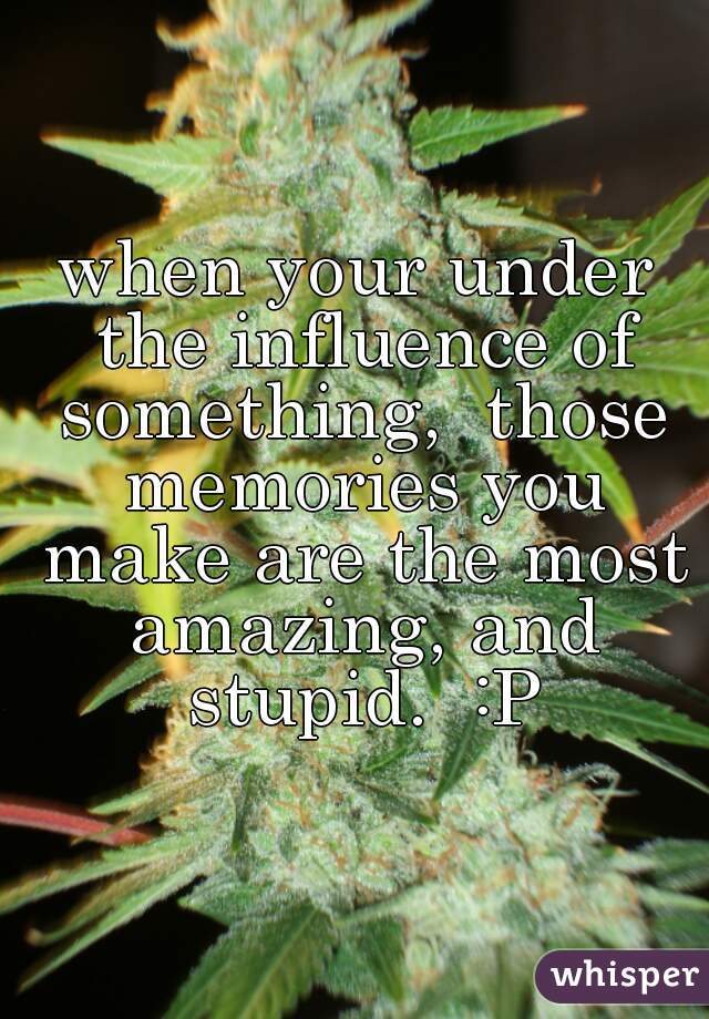 when your under the influence of something,  those memories you make are the most amazing, and stupid.  :P