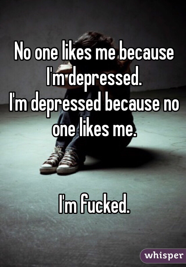 No one likes me because I'm depressed.
I'm depressed because no one likes me.


I'm fucked.