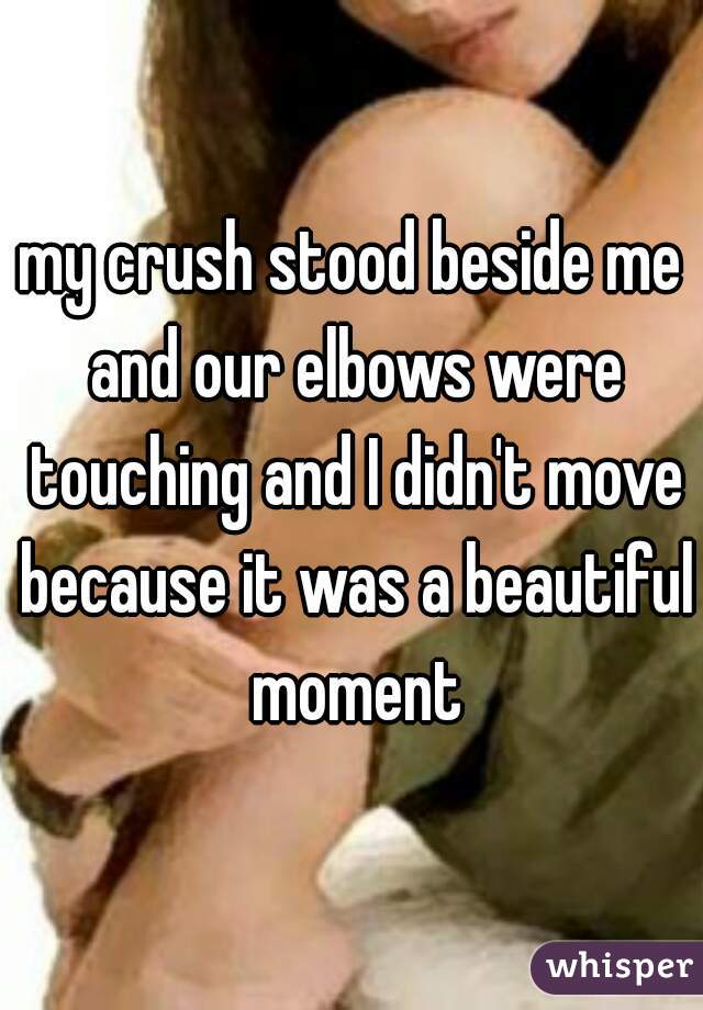 my crush stood beside me and our elbows were touching and I didn't move because it was a beautiful moment