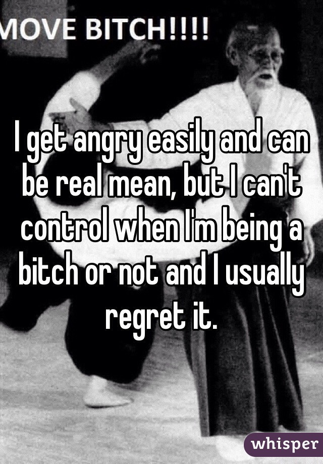 I get angry easily and can be real mean, but I can't control when I'm being a bitch or not and I usually regret it. 