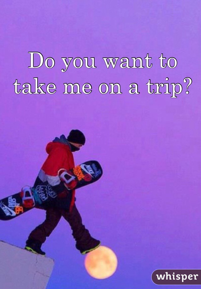 Do you want to take me on a trip?
