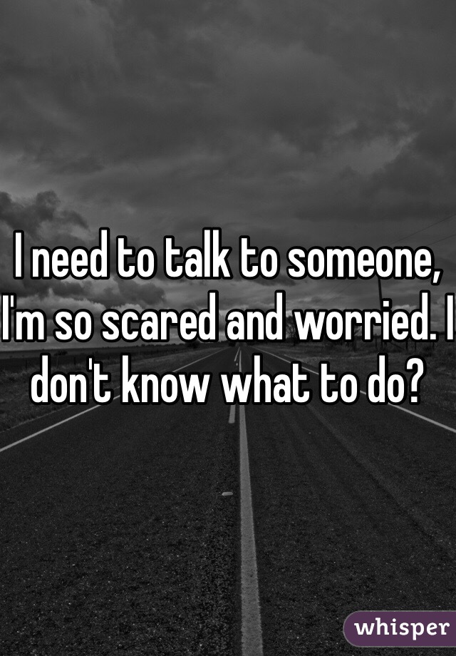 I need to talk to someone, I'm so scared and worried. I don't know what to do? 