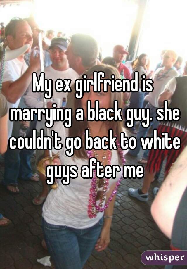 My ex girlfriend is marrying a black guy. she couldn't go back to white guys after me