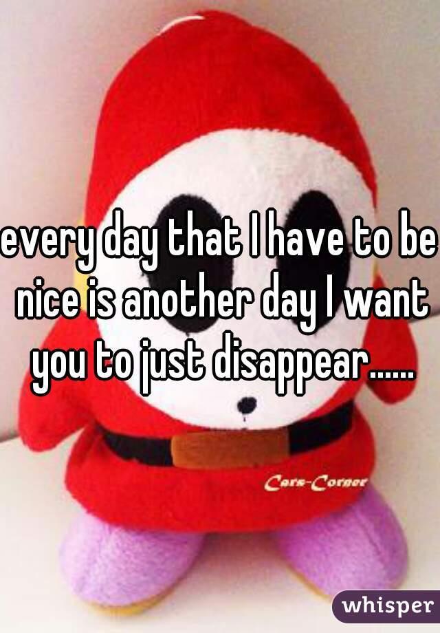 every day that I have to be nice is another day I want you to just disappear......