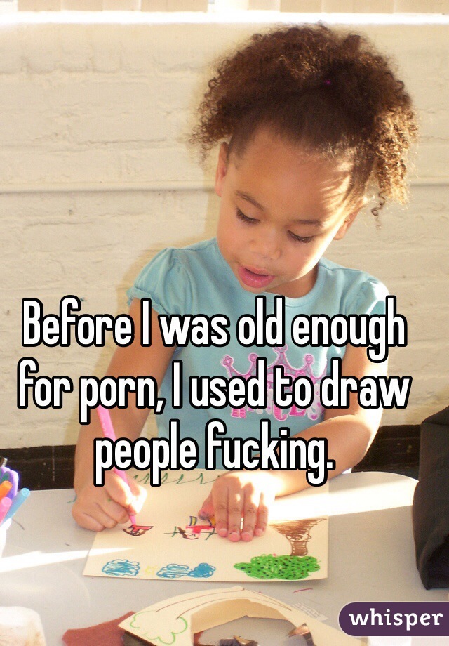 Before I was old enough for porn, I used to draw people fucking. 