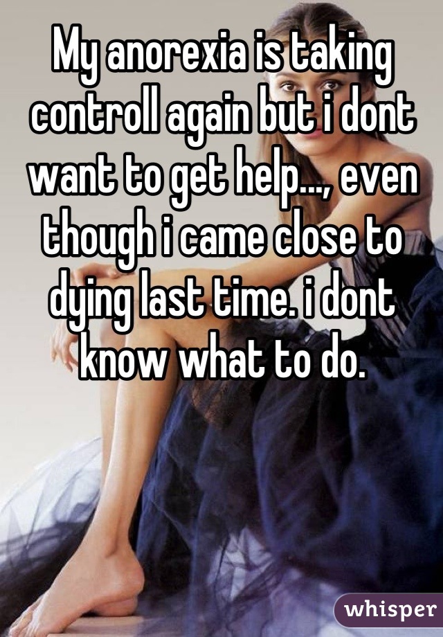 My anorexia is taking controll again but i dont want to get help..., even though i came close to dying last time. i dont know what to do.