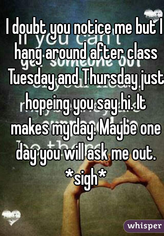 I doubt you notice me but I hang around after class Tuesday and Thursday just hopeing you say hi. It makes my day. Maybe one day you will ask me out. *sigh*