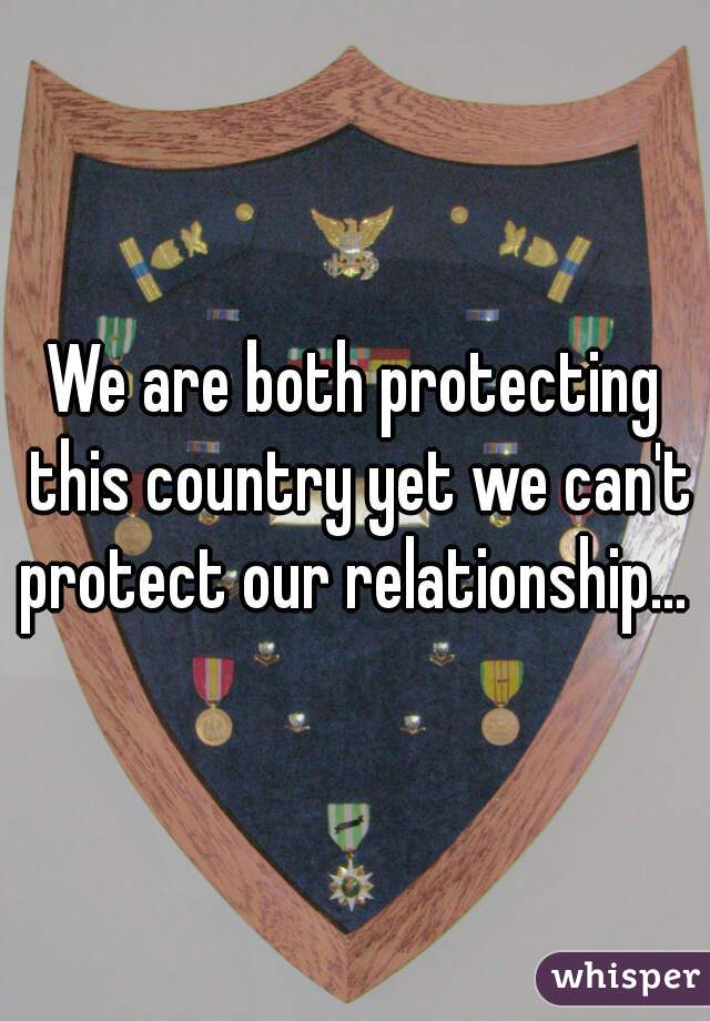 We are both protecting this country yet we can't protect our relationship... 
