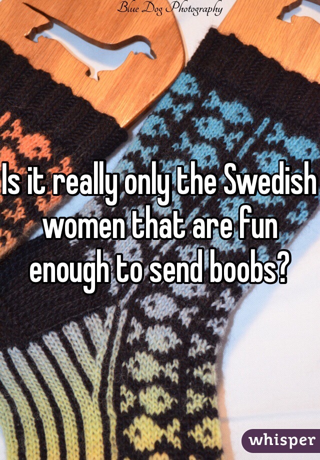 Is it really only the Swedish women that are fun enough to send boobs?