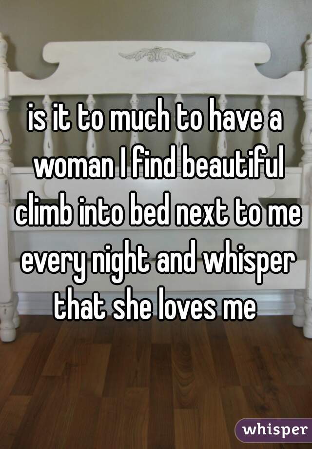 is it to much to have a woman I find beautiful climb into bed next to me every night and whisper that she loves me 