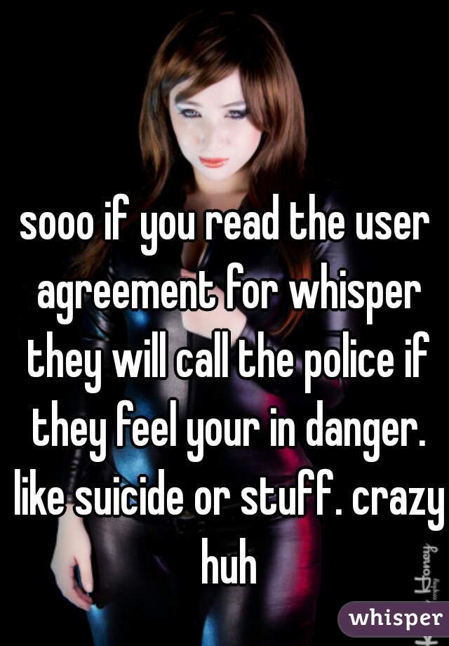 sooo if you read the user agreement for whisper they will call the police if they feel your in danger. like suicide or stuff. crazy huh