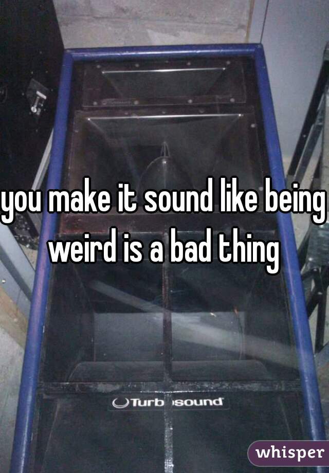 you make it sound like being weird is a bad thing 