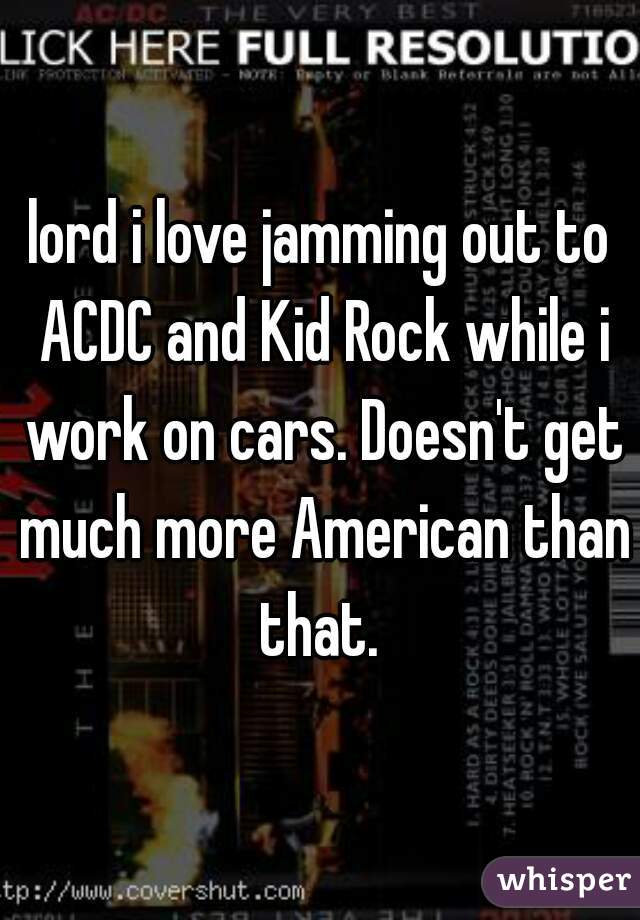 lord i love jamming out to ACDC and Kid Rock while i work on cars. Doesn't get much more American than that. 