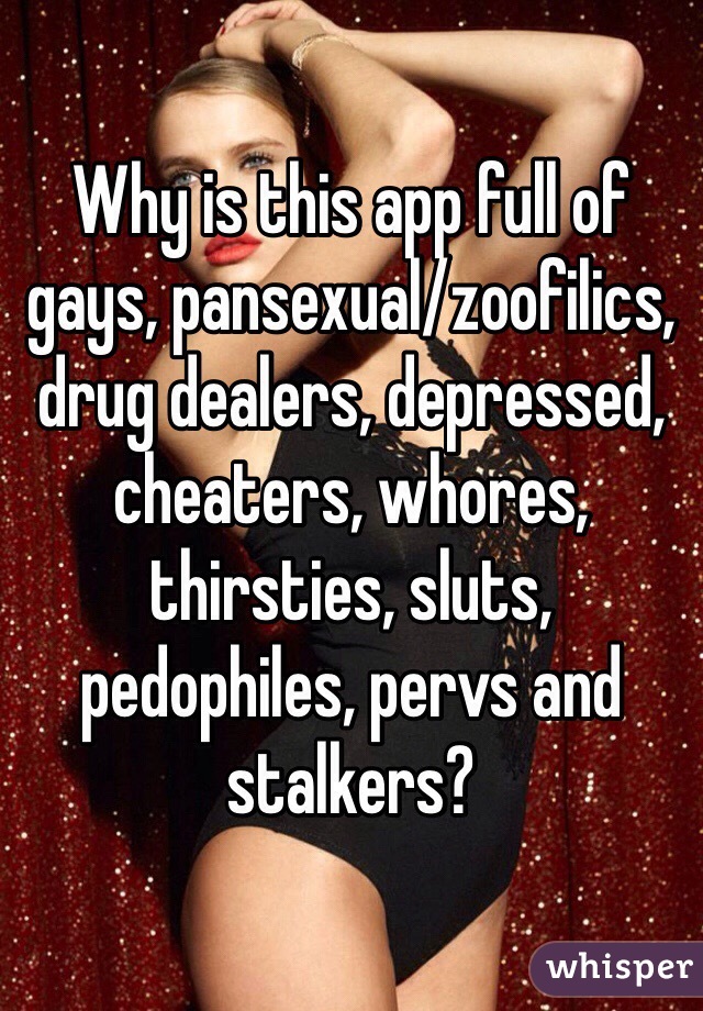 Why is this app full of gays, pansexual/zoofilics, drug dealers, depressed, cheaters, whores, thirsties, sluts, pedophiles, pervs and stalkers?