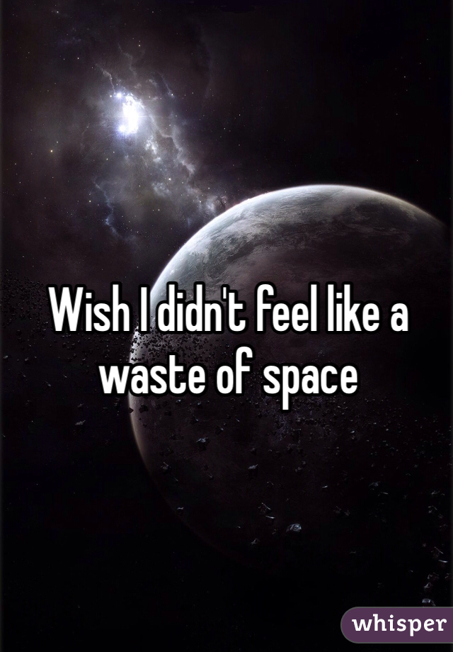 Wish I didn't feel like a waste of space