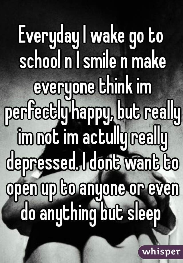 Everyday I wake go to school n I smile n make everyone think im perfectly happy, but really im not im actully really depressed. I dont want to open up to anyone or even do anything but sleep 