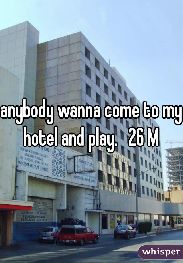 anybody wanna come to my hotel and play.   26 M 