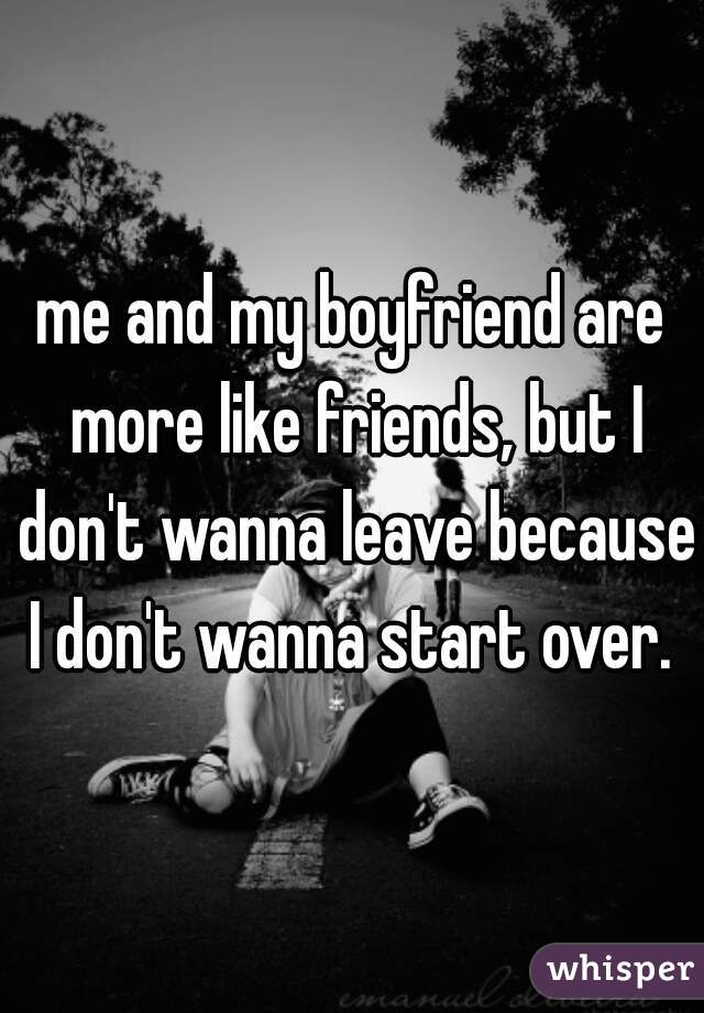 me and my boyfriend are more like friends, but I don't wanna leave because I don't wanna start over. 