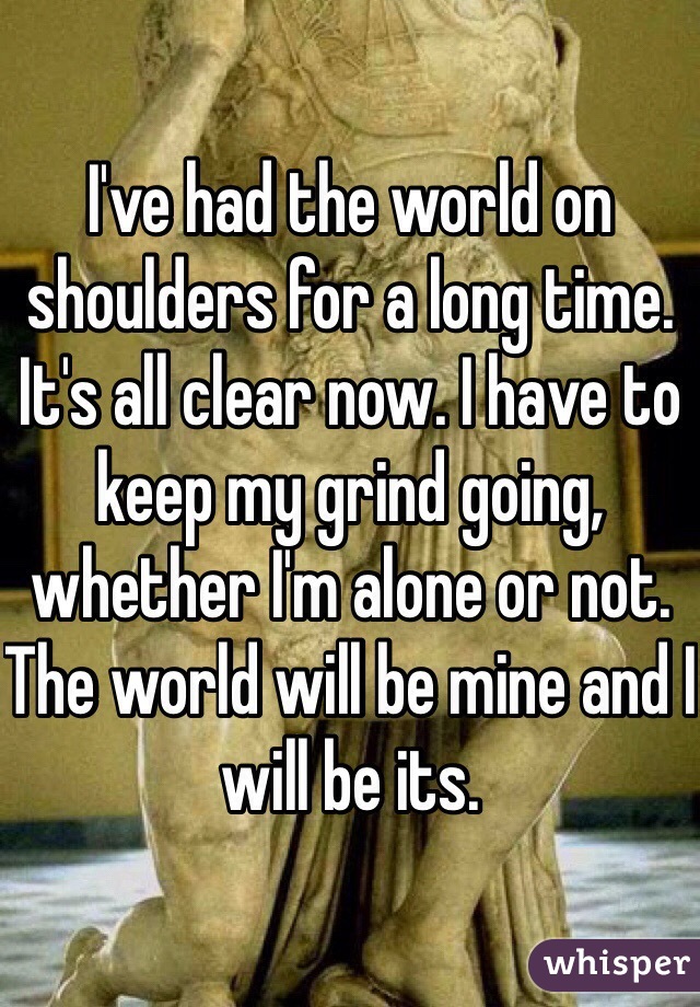 I've had the world on shoulders for a long time. It's all clear now. I have to keep my grind going, whether I'm alone or not. The world will be mine and I will be its. 