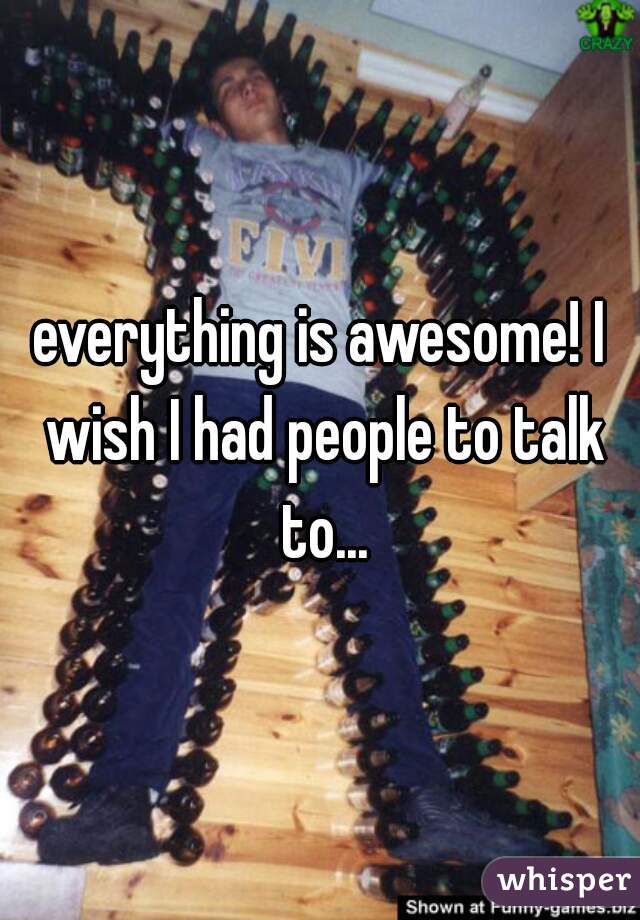 everything is awesome! I wish I had people to talk to...