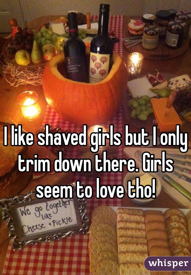 I like shaved girls but I only trim down there. Girls seem to love tho! 