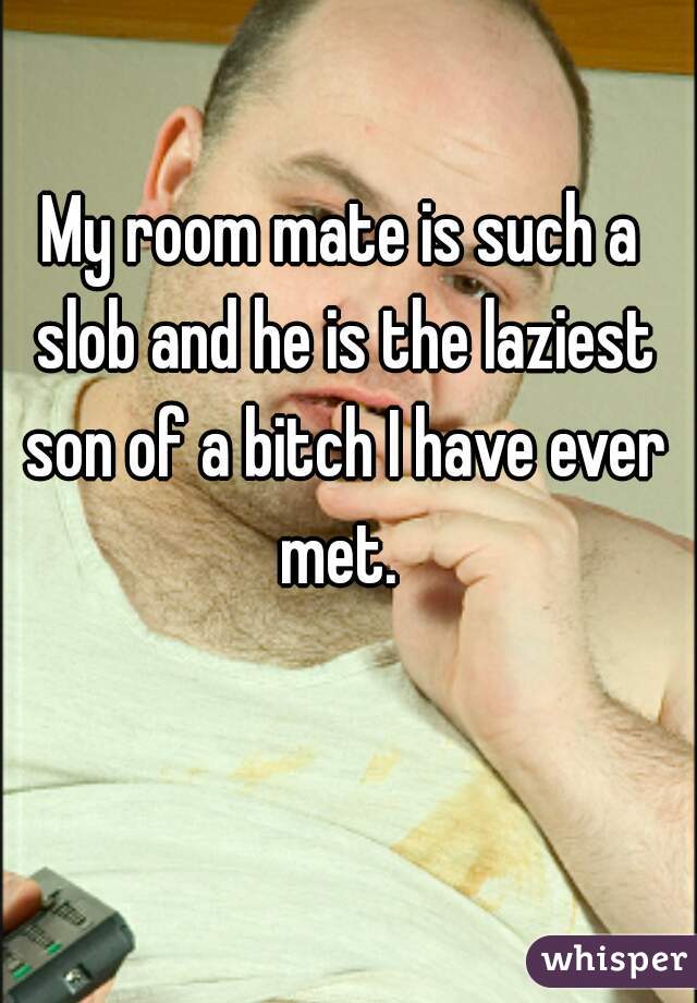 My room mate is such a slob and he is the laziest son of a bitch I have ever met. 