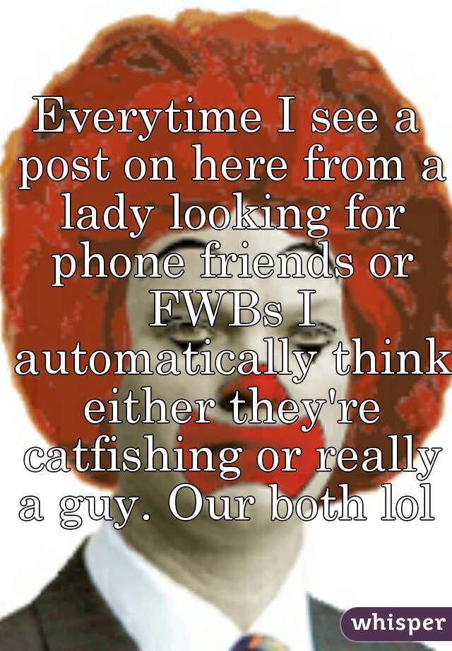 Everytime I see a post on here from a lady looking for phone friends or FWBs I automatically think either they're catfishing or really a guy. Our both lol 
