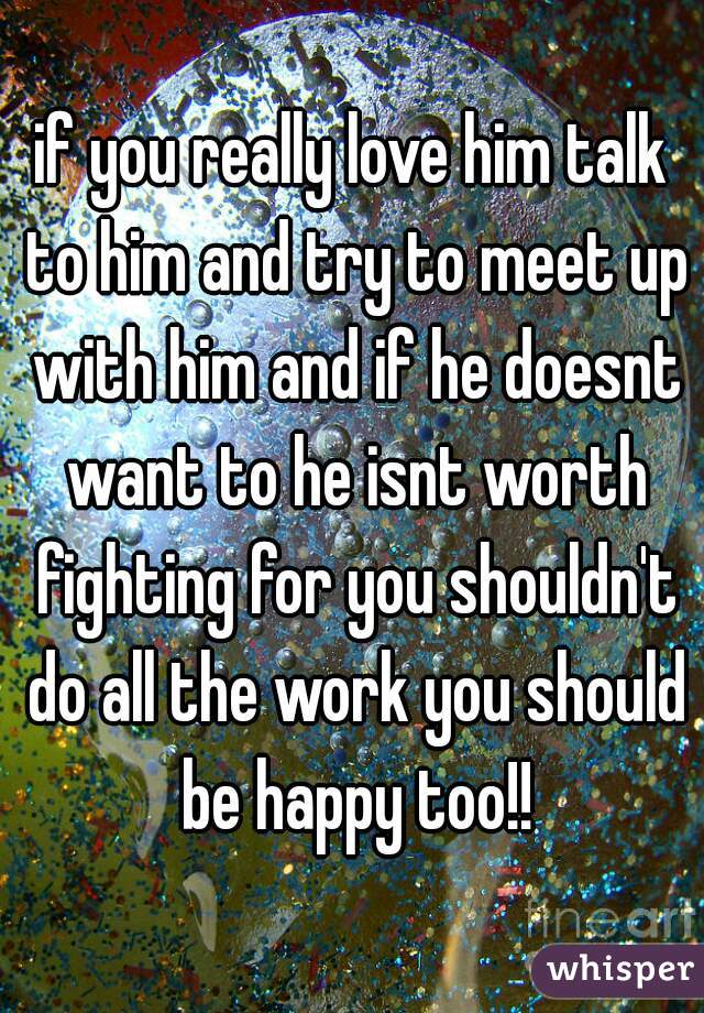 if you really love him talk to him and try to meet up with him and if he doesnt want to he isnt worth fighting for you shouldn't do all the work you should be happy too!!