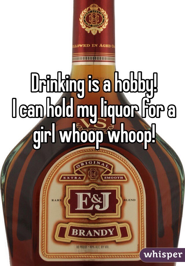 Drinking is a hobby! 
I can hold my liquor for a girl whoop whoop!
