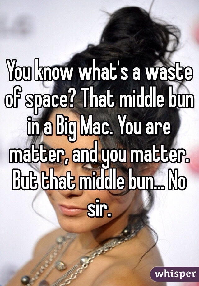 You know what's a waste of space? That middle bun in a Big Mac. You are matter, and you matter. But that middle bun... No sir.