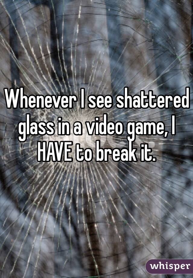 Whenever I see shattered glass in a video game, I HAVE to break it.