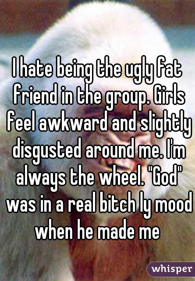 I hate being the ugly fat friend in the group. Girls feel awkward and slightly disgusted around me. I'm always the wheel. "God" was in a real bitch ly mood when he made me 