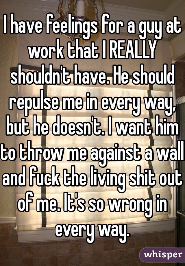 I have feelings for a guy at work that I REALLY shouldn't have. He should repulse me in every way, but he doesn't. I want him to throw me against a wall and fuck the living shit out of me. It's so wrong in every way. 