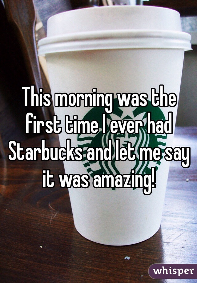 This morning was the first time I ever had Starbucks and let me say it was amazing!