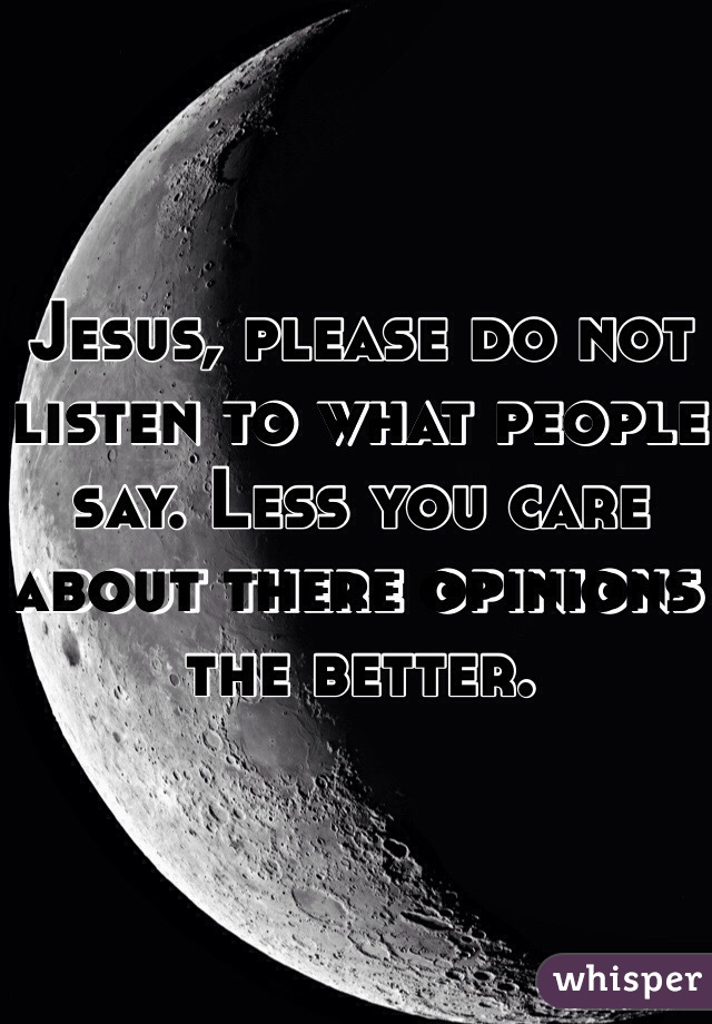 Jesus, please do not listen to what people say. Less you care about there opinions the better.