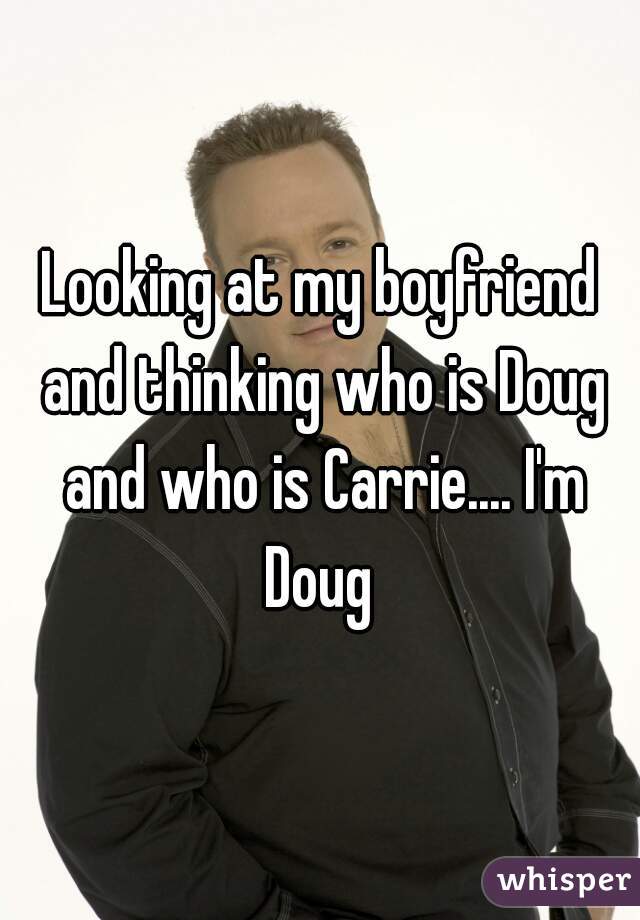 Looking at my boyfriend and thinking who is Doug and who is Carrie.... I'm Doug 