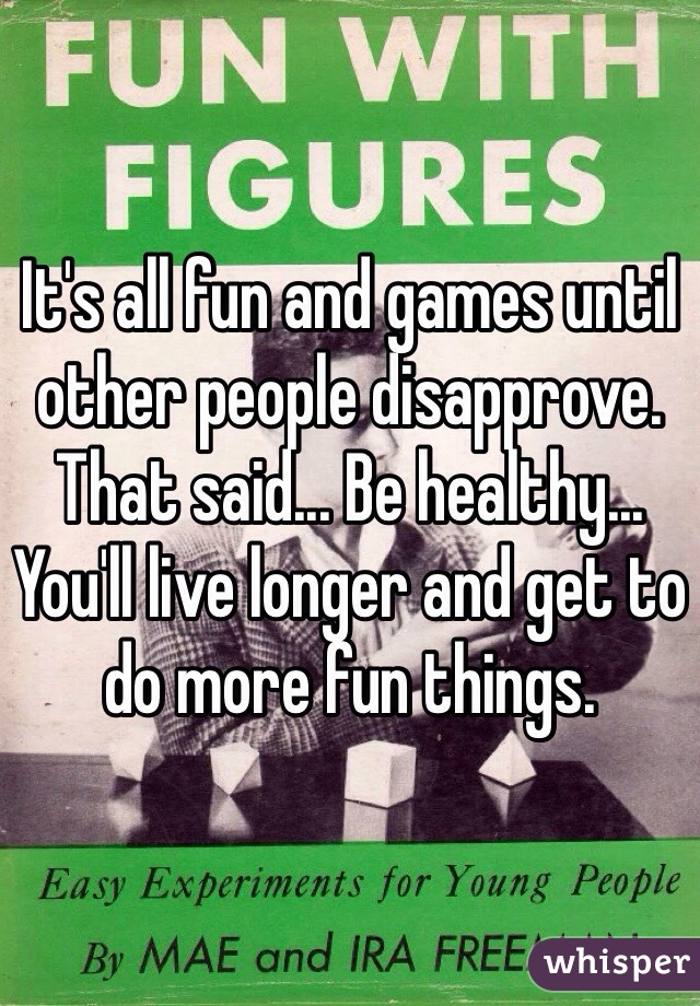 It's all fun and games until other people disapprove. That said... Be healthy... You'll live longer and get to do more fun things.